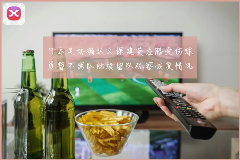日本足协确认久保建英左膝受伤球员暂不离队继续留队观察恢复情况