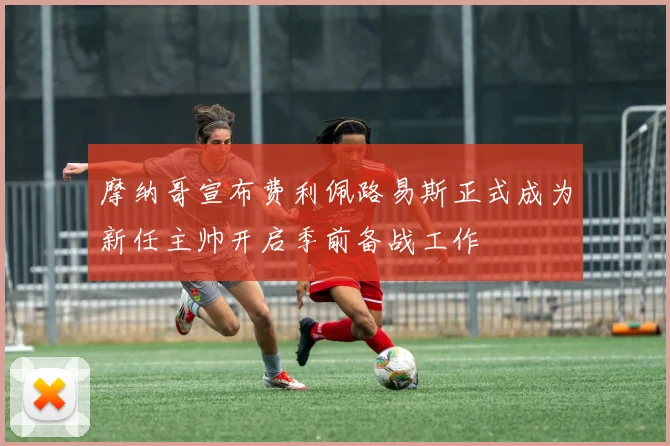 摩纳哥宣布费利佩路易斯正式成为新任主帅开启季前备战工作